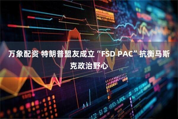 万象配资 特朗普盟友成立“FSD PAC”抗衡马斯克政治野心