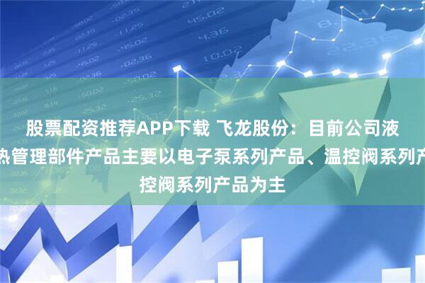 股票配资推荐APP下载 飞龙股份：目前公司液冷领域热管理部件产品主要以电子泵系列产品、温控阀系列产品为主