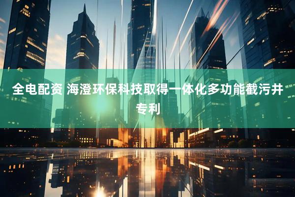 全电配资 海澄环保科技取得一体化多功能截污井专利